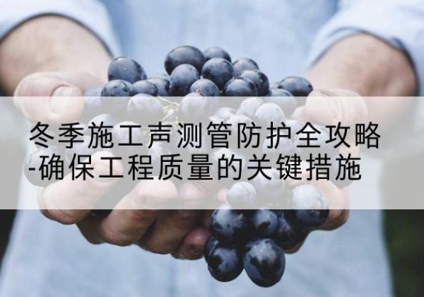 城东冬季施工声测管有哪些防护要点？-冬季施工声测管防护全攻略-确保工程质量的关键措施